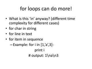 for loops can do more!
• What is this ‘in’ anyway? (different time
complexity for different cases)
• for char in string
• for line in text
• for item in sequence
–Example: for i in [1,’a’,3]:
print i
# output: 1nan3
 