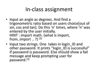 In-class assignment
• Input an angle as degrees. And find a
trigonometric ratio based on users choice[out of
sin, cos and tan]. Do this ‘n’ times, where ‘n’ was
entered by the user initially.
HINT : import math. (what is import,
from..import .. ?) [3]
• Input two strings. One takes in login_ID and
other password. It prints “login_ID is successful”
if password is password. Else should show a fail
message and keep prompting user for
password.[3]
 