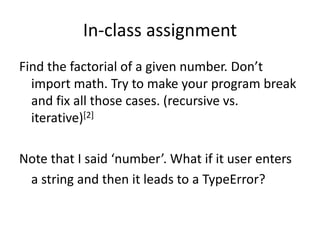In-class assignment
Find the factorial of a given number. Don’t
import math. Try to make your program break
and fix all those cases. (recursive vs.
iterative)[2]
Note that I said ‘number’. What if it user enters
a string and then it leads to a TypeError?
 