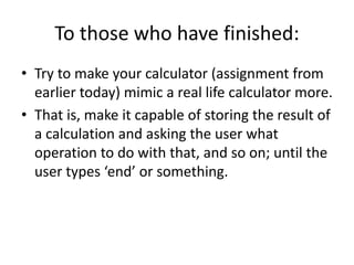 To those who have finished:
• Try to make your calculator (assignment from
earlier today) mimic a real life calculator more.
• That is, make it capable of storing the result of
a calculation and asking the user what
operation to do with that, and so on; until the
user types ‘end’ or something.
 
