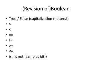 (Revision of)Boolean
• True / False (capitalization matters!)
• >
• <
• ==
• !=
• >=
• <=
• is , is not (same as id())
 