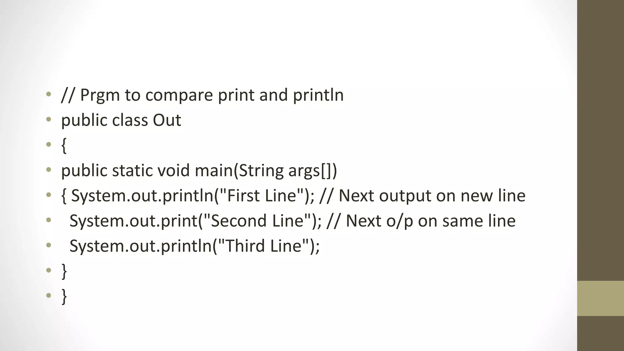 • // Prgm to compare print and println
• public class Out
• {
• public static void main(String args[])
• { System.out.println("First Line"); // Next output on new line
• System.out.print("Second Line"); // Next o/p on same line
• System.out.println("Third Line");
• }
• }
 