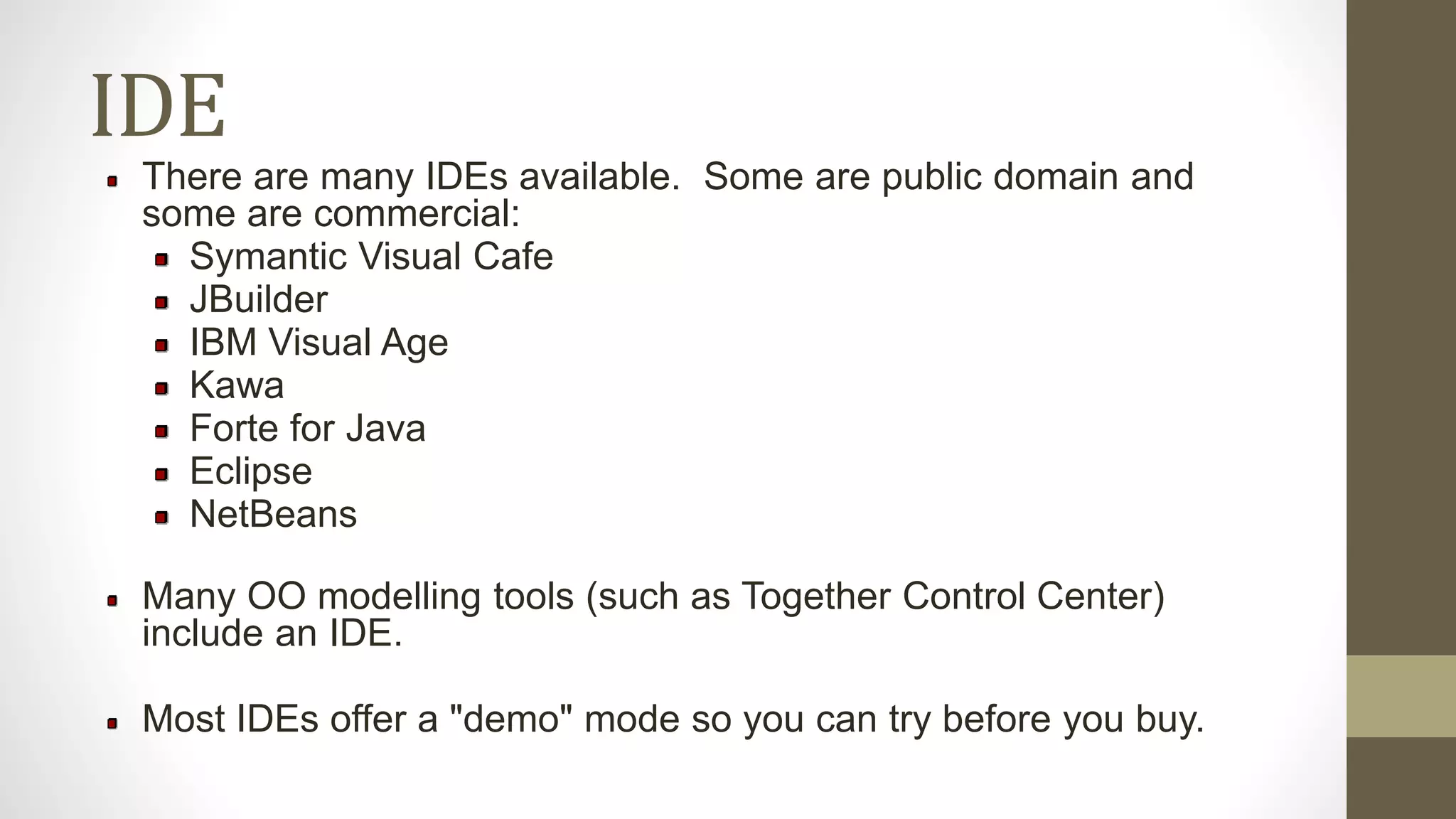 IDE
There are many IDEs available. Some are public domain and
some are commercial:
Symantic Visual Cafe
JBuilder
IBM Visual Age
Kawa
Forte for Java
Eclipse
NetBeans
Many OO modelling tools (such as Together Control Center)
include an IDE.
Most IDEs offer a "demo" mode so you can try before you buy.
 