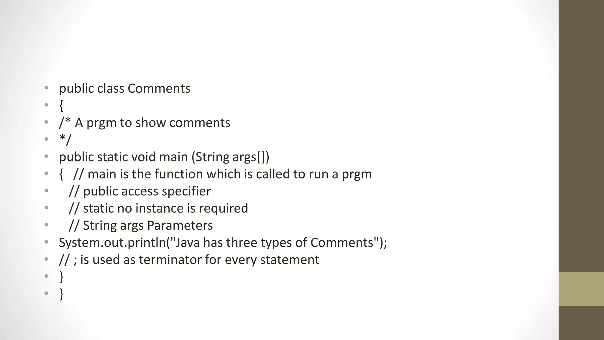 • public class Comments
• {
• /* A prgm to show comments
• */
• public static void main (String args[])
• { // main is the function which is called to run a prgm
• // public access specifier
• // static no instance is required
• // String args Parameters
• System.out.println("Java has three types of Comments");
• // ; is used as terminator for every statement
• }
• }
 