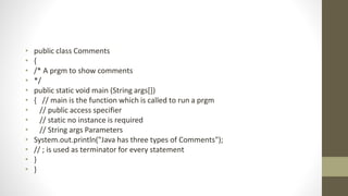 • public class Comments
• {
• /* A prgm to show comments
• */
• public static void main (String args[])
• { // main is the function which is called to run a prgm
• // public access specifier
• // static no instance is required
• // String args Parameters
• System.out.println("Java has three types of Comments");
• // ; is used as terminator for every statement
• }
• }
 