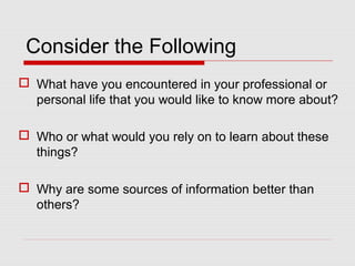 Consider the Following
 What have you encountered in your professional or
personal life that you would like to know more about?
 Who or what would you rely on to learn about these
things?
 Why are some sources of information better than
others?
 