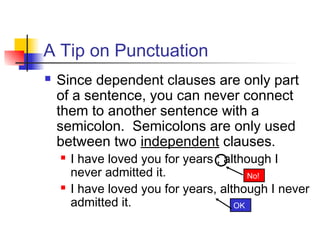 A Tip on Punctuation
 Since dependent clauses are only part
of a sentence, you can never connect
them to another sentence with a
semicolon. Semicolons are only used
between two independent clauses.
 I have loved you for years ; although I
never admitted it.
 I have loved you for years, although I never
admitted it. OK
No!
 