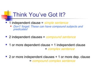 Think You’ve Got It?
 1 independent clause = simple sentence
 Don’t’ forget: These can have compound subjects and
predicates!
 2 independent clauses = compound sentence
 1 or more dependent clause + 1 independent clause
= complex sentence
 2 or more independent clauses + 1 or more dep. clause
= compound complex sentence
 