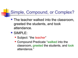 Simple, Compound, or Complex?
 The teacher walked into the classroom,
greeted the students, and took
attendance.
 SIMPLE:
 Subject: “the teacher”
 Compound Predicate “walked into the
classroom, greeted the students, and took
attendance.”
 