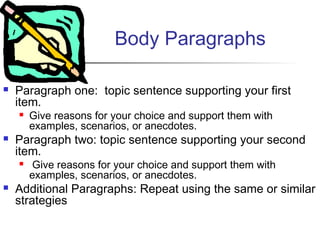 Body Paragraphs
 Paragraph one: topic sentence supporting your first
item.
 Give reasons for your choice and support them with
examples, scenarios, or anecdotes. 
 Paragraph two: topic sentence supporting your second
item.
 Give reasons for your choice and support them with
examples, scenarios, or anecdotes.
 Additional Paragraphs: Repeat using the same or similar
strategies
 