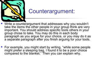 Counterargument:
 Write a counterargument that addresses why you wouldn’t
take the items the other people in your group think are very
important. You should address specific tools others in your
group chose to take. You may do this in each body
paragraph as you argue for your choice, or you may do it as
a separate paragraph after you finish arguing for your tools.
 For example, you might start by writing, “while some people
might prefer a sleeping bag, I found it to be a poor choice
compared to the blanket.” Then you can explain why.
 