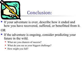 Conclusion:
 If your adventure is over, describe how it ended and
how you have recovered, suffered, or benefitted from it.
OR
 If the adventure is ongoing, consider predicting your
future in the wild.
 What are you chances of success?
 What do you see as your biggest challenge?
 How might you fail?
 