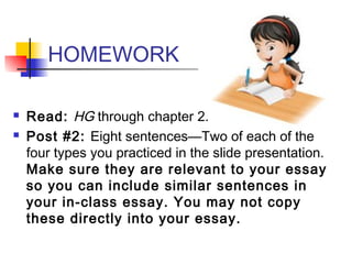 HOMEWORK
 Read: HG through chapter 2.
 Post #2: Eight sentences—Two of each of the
four types you practiced in the slide presentation.
Make sure they are relevant to your essay
so you can include similar sentences in
your in-class essay. You may not copy
these directly into your essay.
 