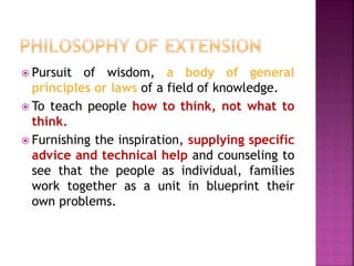  Pursuit of wisdom, a body of general
principles or laws of a field of knowledge.
 To teach people how to think, not what to
think.
 Furnishing the inspiration, supplying specific
advice and technical help and counseling to
see that the people as individual, families
work together as a unit in blueprint their
own problems.
 