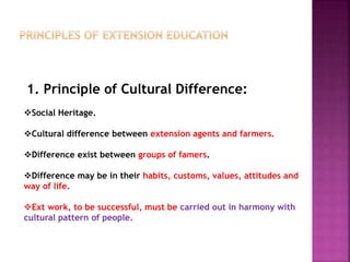 1. Principle of Cultural Difference:
Social Heritage.
Cultural difference between extension agents and farmers.
Difference exist between groups of famers.
Difference may be in their habits, customs, values, attitudes and
way of life.
Ext work, to be successful, must be carried out in harmony with
cultural pattern of people.
 
