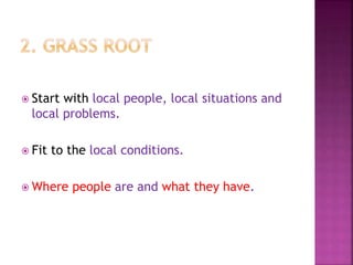  Start with local people, local situations and
local problems.
 Fit to the local conditions.
 Where people are and what they have.
 