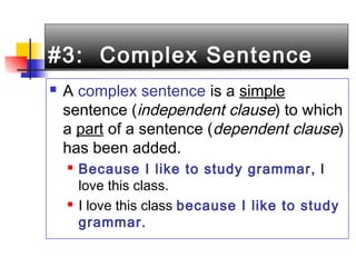 #3: Complex Sentence#3: Complex Sentence
 A complex sentence is a simple
sentence (independent clause) to which
a part of a sentence (dependent clause)
has been added.
 Because I like to study grammar, I
love this class.
 I love this class because I like to study
grammar.
 