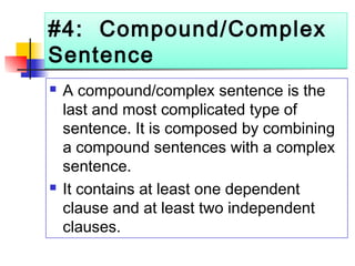 #4: Compound/Complex
Sentence
#4: Compound/Complex
Sentence
 A compound/complex sentence is the
last and most complicated type of
sentence. It is composed by combining
a compound sentences with a complex
sentence.
 It contains at least one dependent
clause and at least two independent
clauses.
 