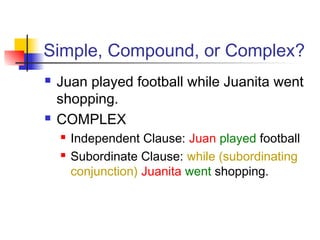 Simple, Compound, or Complex?
 Juan played football while Juanita went
shopping.
 COMPLEX
 Independent Clause: Juan played football
 Subordinate Clause: while (subordinating
conjunction) Juanita went shopping.
 