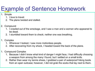 Example of Sentence Homework
1. Simple
1. I love to travel.
2. The plane twisted and stalled.
2. Compound
1. I crawled out of the wreckage, and I saw a man and a woman who appeared to
be dead.
2. I stumbled toward them to check; neither one was breathing.
1. Complex
1. Wherever I looked, I saw more motionless people.
2. After recovering from my shock, I headed toward the back of the plane.
1. Compound Complex
1. Because I didn’t know what kind of danger I might face, I had difficulty choosing
a weapon from among the many I found, but I settled on a small knife.
2. Rather than wear my tennis shoes, I grabbed a pair of waterproof hiking boots
from an open suitcase; however, I did not grab the socks that lay next to them.
 