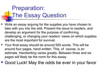 Preparation:
The Essay Question
 Write an essay arguing for the supplies you have chosen to
take with you into the wild. Present the issue to readers, and
develop an argument for the purpose of confirming,
challenging, or changing your readers’ views on which supplies
are the most important for survival.
 Your final essay should be around 500 words. This will be
around four pages, hand written. This, of course, is an
estimate. Handwriting varies greatly. Between three and six
pages will likely be the norm for this essay.
 Good Luck! May the odds be ever in your favor
 