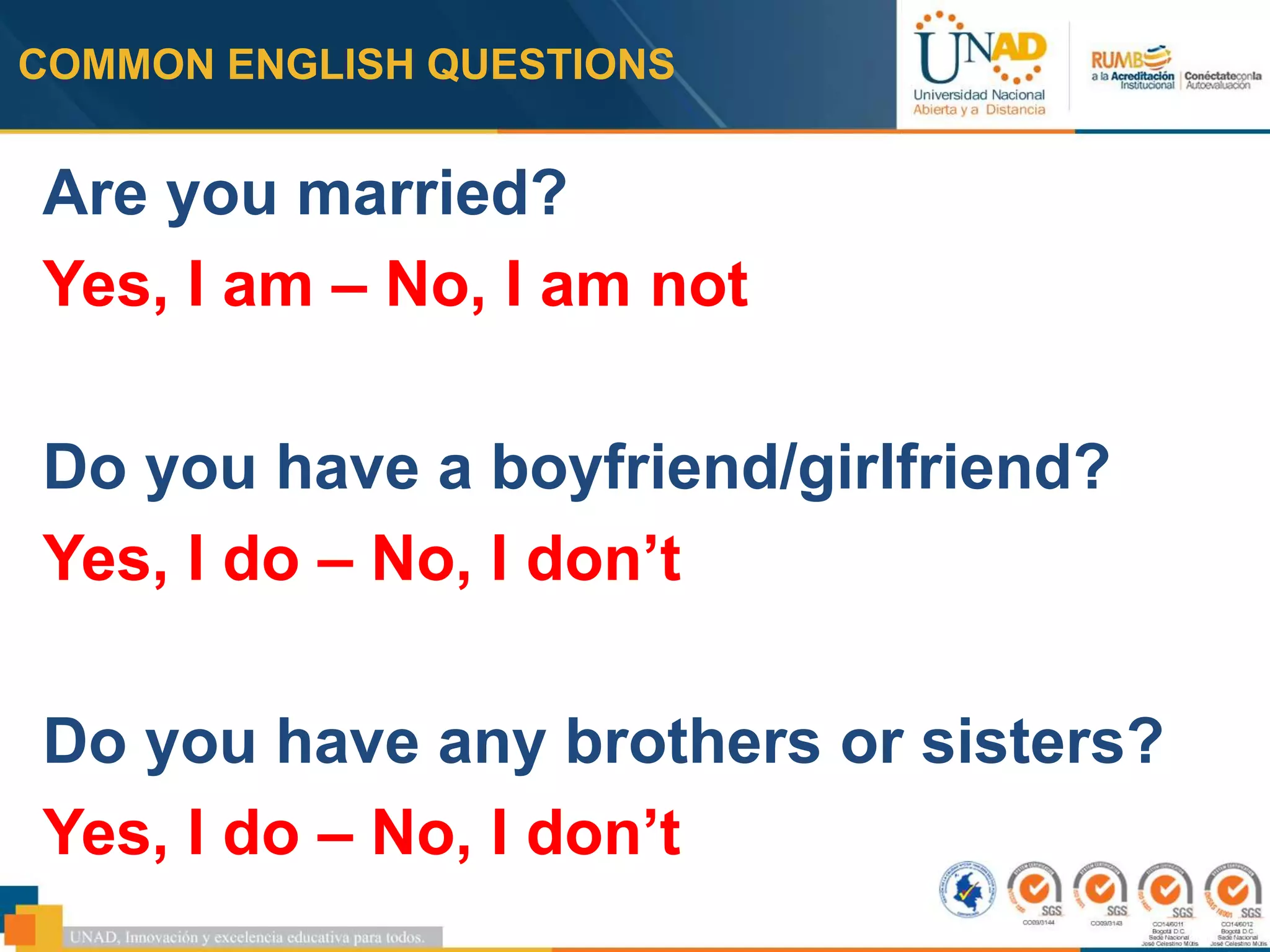 COMMON ENGLISH QUESTIONS
Are you married?
Yes, I am – No, I am not
Do you have a boyfriend/girlfriend?
Yes, I do – No, I don’t
Do you have any brothers or sisters?
Yes, I do – No, I don’t
 
