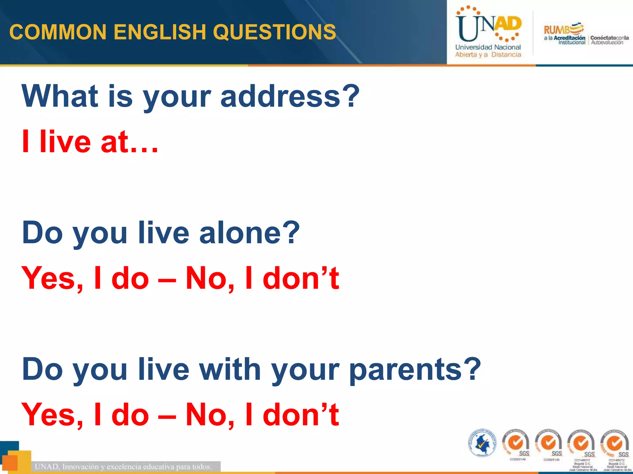 COMMON ENGLISH QUESTIONS
What is your address?
I live at…
Do you live alone?
Yes, I do – No, I don’t
Do you live with your parents?
Yes, I do – No, I don’t
 