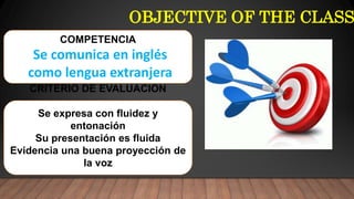 OBJECTIVE OF THE CLASS
COMPETENCIA
Se comunica en inglés
como lengua extranjera
CRITERIO DE EVALUACION
Se expresa con fluidez y
entonación
Su presentación es fluida
Evidencia una buena proyección de
la voz
 