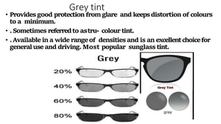 Grey tint
• Providesgood protection fromglare and keepsdistortion of colours
to a minimum.
• .Sometimes referredto astru- colourtint.
• .Available in a wide rangeof densitiesand is an excellentchoicefor
generaluse and driving.Most popular sunglass tint.
 