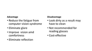Advantage
• Reduce the fatigue from
computer vision syndrome
• Eliminate glare
• Improve vision amd
comfortness
• Eliminate reflection
Disadvantage
• Look dirty as a result may
have to clean
• Not recommended for
reading glasses
• Cost-effective
 