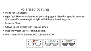 Polarized coating
• Made for SunGlasses
• High Tech Film-—-molecules of polarizing agent placed in specific order to
block specific wavelength of light which is percieved as glare.
• Reduces Glare
• Allows to see clearly with less eye strain
• Used in: Water Sports, fishing, sailing.
• Limitations: VDU Screens, LCD’s, Mobile, ATM.
 
