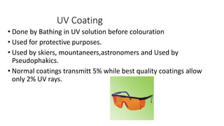 UV Coating
• Done by Bathing in UV solution before colouration
• Used for protective purposes.
• Used by skiers, mountaneers,astronomers and Used by
Pseudophakics.
• Normal coatings transmitt 5% while best quality coatings allow
only 2% UV rays.
 