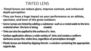 TINTED LENS
• Tinted lenses can reduce glare, improve contrast, and enhanced
depth perception.
• They can have a huge impact on your performance as an athlete,
spectator, and lover of the great outdoors
• SomeLensesaretintedbyaddingasubstance suchasametaloxidetothelens
materialwhen thelensisbeing created.
• Tintscanalsobeappliedtothesurfaceofa lens.
• Surfaceapplicationallowsawidevarietyof tintsandcreatesauniform
darknessacrossthe entirelens,regardlessofprescriptionstrength
• Plasticlensesaretintedbydippingthemin asolutioncontainingtheappropriate
organicdye.
 