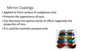 Mirror Coatings
• Applied to front surface of sunglasses only.
• Prevents the appearance of eyes.
• Can Decrease the optical clarity or effect negatively the
properties of lens.
• It is used for cosmetic purpose only.
 