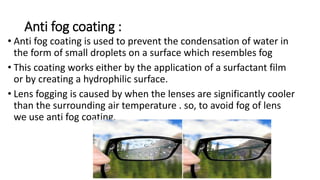 Anti fog coating :
• Anti fog coating is used to prevent the condensation of water in
the form of small droplets on a surface which resembles fog
• This coating works either by the application of a surfactant film
or by creating a hydrophilic surface.
• Lens fogging is caused by when the lenses are significantly cooler
than the surrounding air temperature . so, to avoid fog of lens
we use anti fog coating.
 