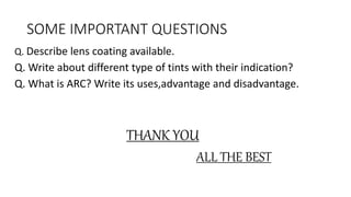 SOME IMPORTANT QUESTIONS
Q. Describe lens coating available.
Q. Write about different type of tints with their indication?
Q. What is ARC? Write its uses,advantage and disadvantage.
THANK YOU
ALL THE BEST
 