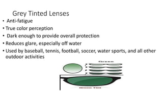 Grey Tinted Lenses
• Anti-fatigue
• True color perception
• Dark enough to provide overall protection
• Reduces glare, especially off water
• Used by baseball, tennis, football, soccer, water sports, and all other
outdoor activities
 