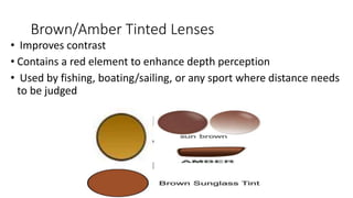 Brown/Amber Tinted Lenses
• Improves contrast
• Contains a red element to enhance depth perception
• Used by fishing, boating/sailing, or any sport where distance needs
to be judged
 