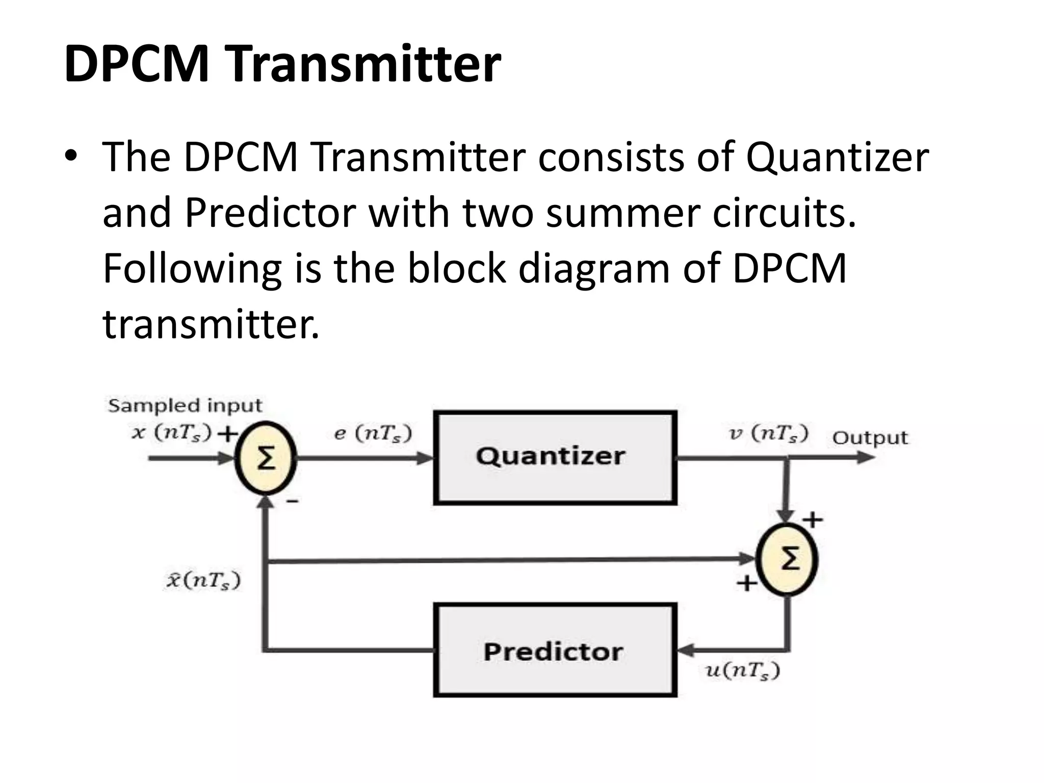 DPCM Transmitter
• The DPCM Transmitter consists of Quantizer
and Predictor with two summer circuits.
Following is the block diagram of DPCM
transmitter.
 