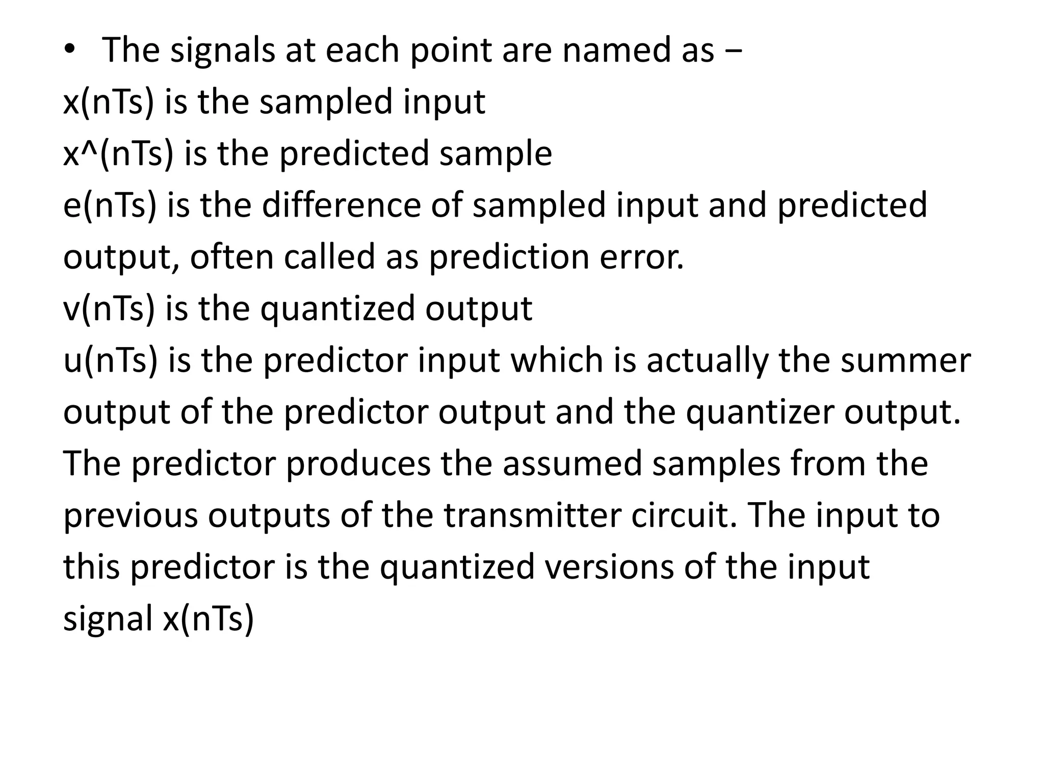 • The signals at each point are named as −
x(nTs) is the sampled input
x^(nTs) is the predicted sample
e(nTs) is the difference of sampled input and predicted
output, often called as prediction error.
v(nTs) is the quantized output
u(nTs) is the predictor input which is actually the summer
output of the predictor output and the quantizer output.
The predictor produces the assumed samples from the
previous outputs of the transmitter circuit. The input to
this predictor is the quantized versions of the input
signal x(nTs)
 