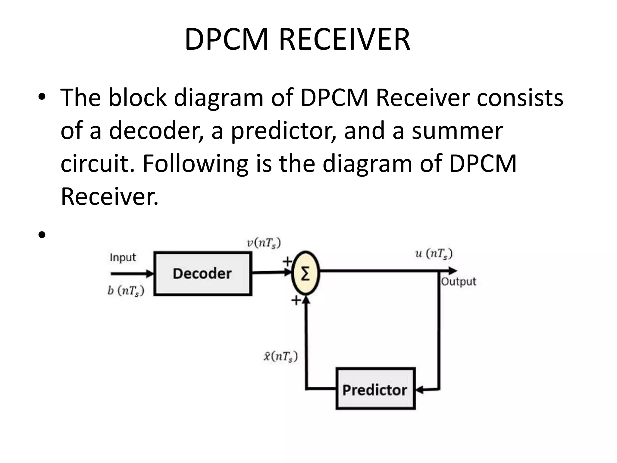 DPCM RECEIVER
• The block diagram of DPCM Receiver consists
of a decoder, a predictor, and a summer
circuit. Following is the diagram of DPCM
Receiver.
•
 