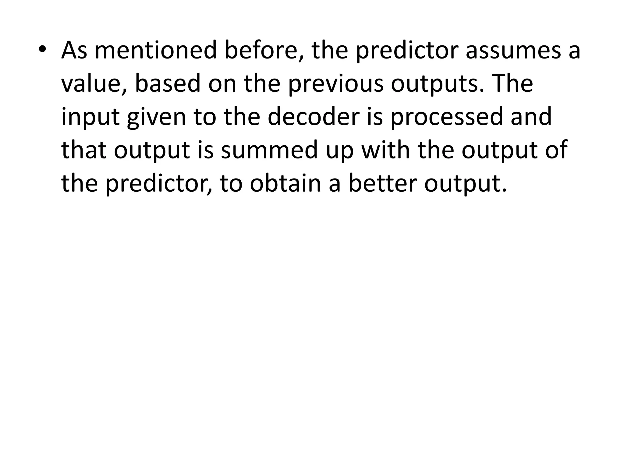 • As mentioned before, the predictor assumes a
value, based on the previous outputs. The
input given to the decoder is processed and
that output is summed up with the output of
the predictor, to obtain a better output.
 