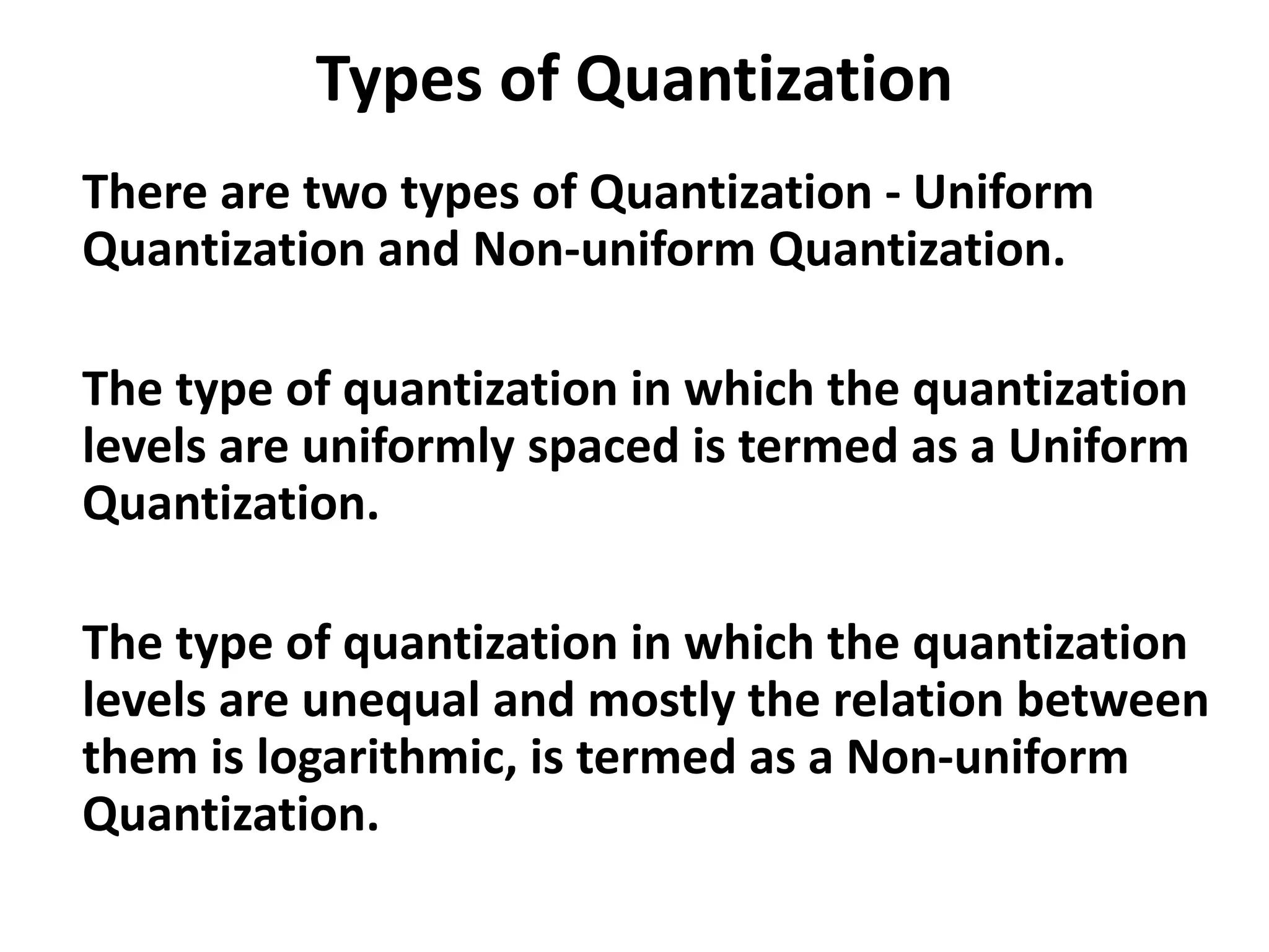 Types of Quantization
There are two types of Quantization - Uniform
Quantization and Non-uniform Quantization.
The type of quantization in which the quantization
levels are uniformly spaced is termed as a Uniform
Quantization.
The type of quantization in which the quantization
levels are unequal and mostly the relation between
them is logarithmic, is termed as a Non-uniform
Quantization.
 