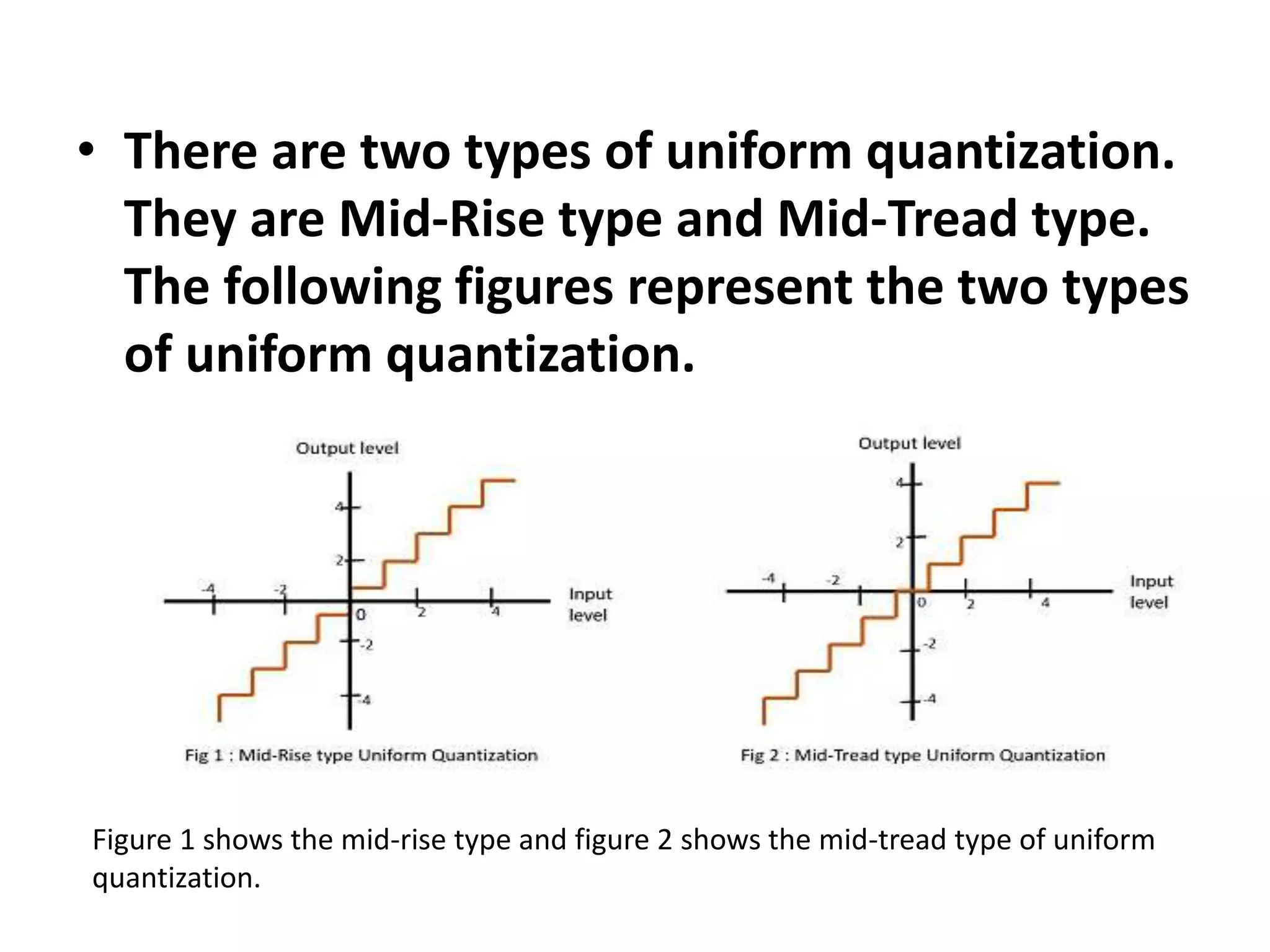 • There are two types of uniform quantization.
They are Mid-Rise type and Mid-Tread type.
The following figures represent the two types
of uniform quantization.
Figure 1 shows the mid-rise type and figure 2 shows the mid-tread type of uniform
quantization.
 