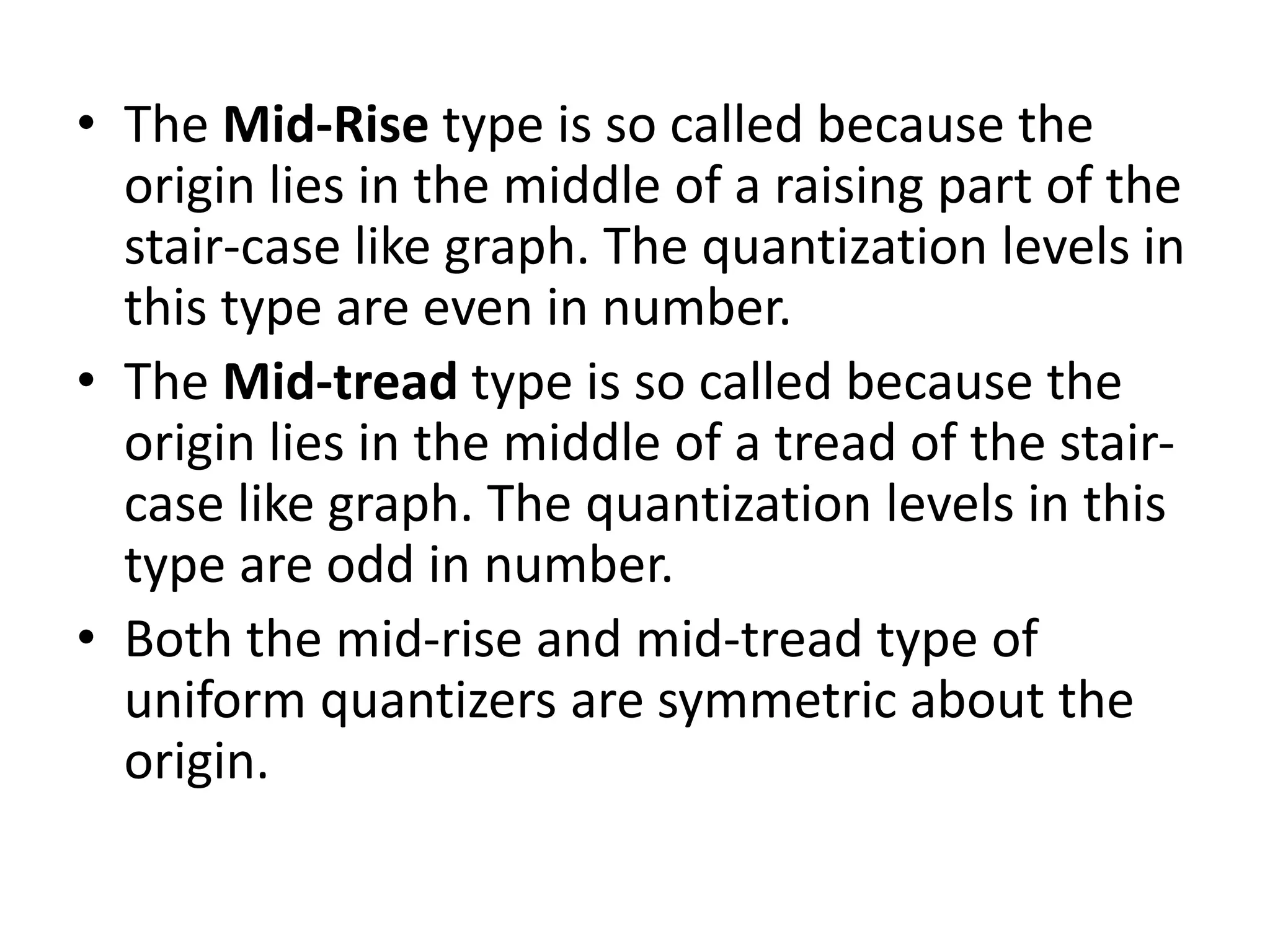• The Mid-Rise type is so called because the
origin lies in the middle of a raising part of the
stair-case like graph. The quantization levels in
this type are even in number.
• The Mid-tread type is so called because the
origin lies in the middle of a tread of the stair-
case like graph. The quantization levels in this
type are odd in number.
• Both the mid-rise and mid-tread type of
uniform quantizers are symmetric about the
origin.
 
