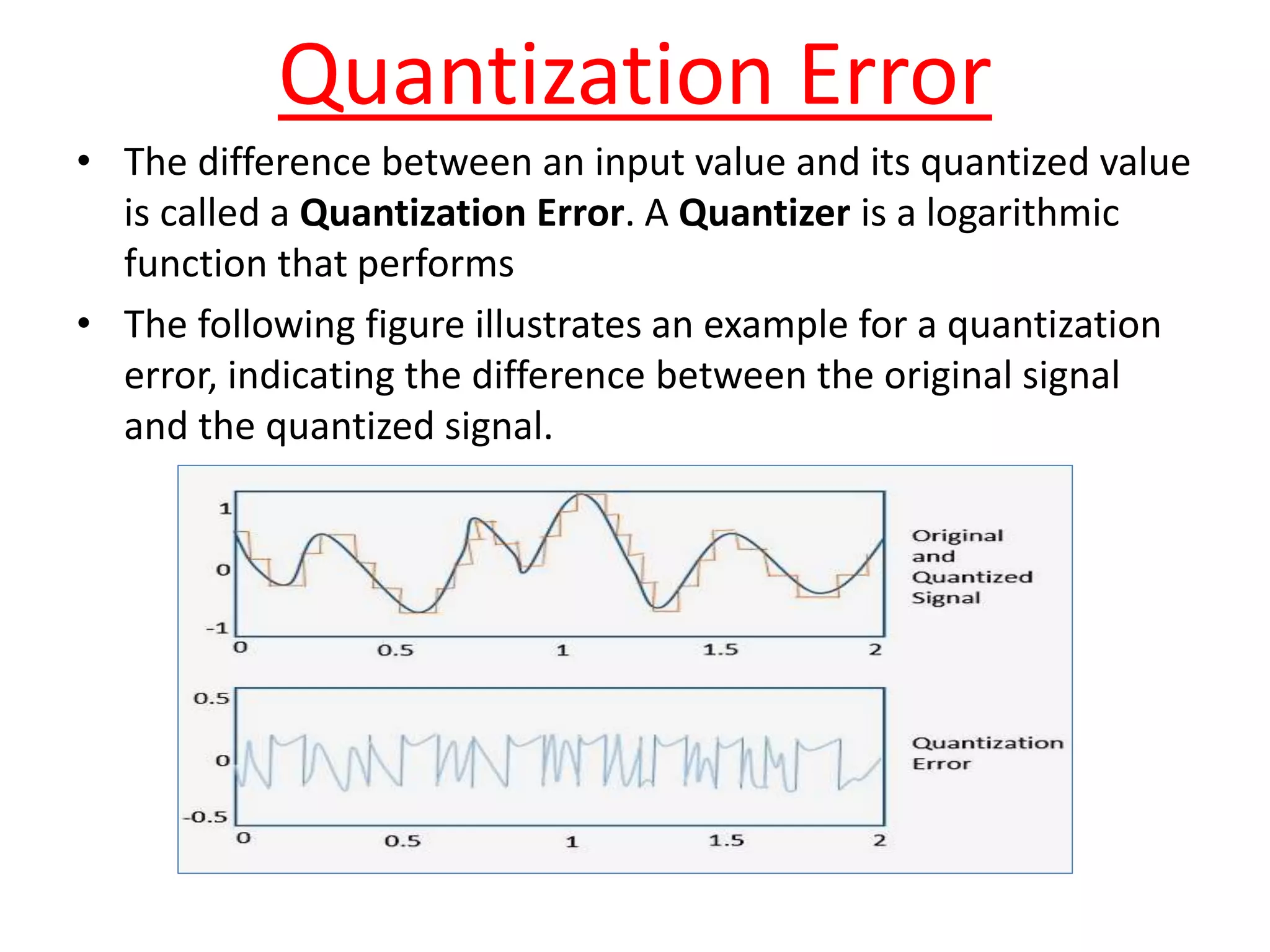 Quantization Error
• The difference between an input value and its quantized value
is called a Quantization Error. A Quantizer is a logarithmic
function that performs
• The following figure illustrates an example for a quantization
error, indicating the difference between the original signal
and the quantized signal.
 