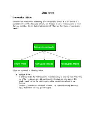 Class Note’s
Transmission Mode
Transmission mode means transferring data between two devices. It is also known as a
communication mode. Buses and networks are designed to allow communication to occur
between individual devices that are interconnected. There are three types of transmission
mode:-
These are explained as following below.
1. Simplex Mode –
In Simplex mode, the communication is unidirectional, as on a one-way street. Only
one of the two devices on a link can transmit, the other can only receive. The
simplex mode can use the entire capacity of the channel to send data in one
direction.
Example: Keyboard and traditional monitors. The keyboard can only introduce
input, the monitor can only give the output
 
