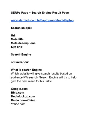SERPs Page = Search Engine Result Page
www.startech.com.bd/laptop-notebook/laptop
Search snippet
Url
Meta title
Meta descriptions
Site link
Search Engine
optimization:
What is search Engine :
Which website will give search results based on
audience KW search. Search Engine will try to help
give the best result for his traffic.
Google.com
Bing.com
Duckduckgo.com
Baidu.com–Chine
Yahoo.com
 