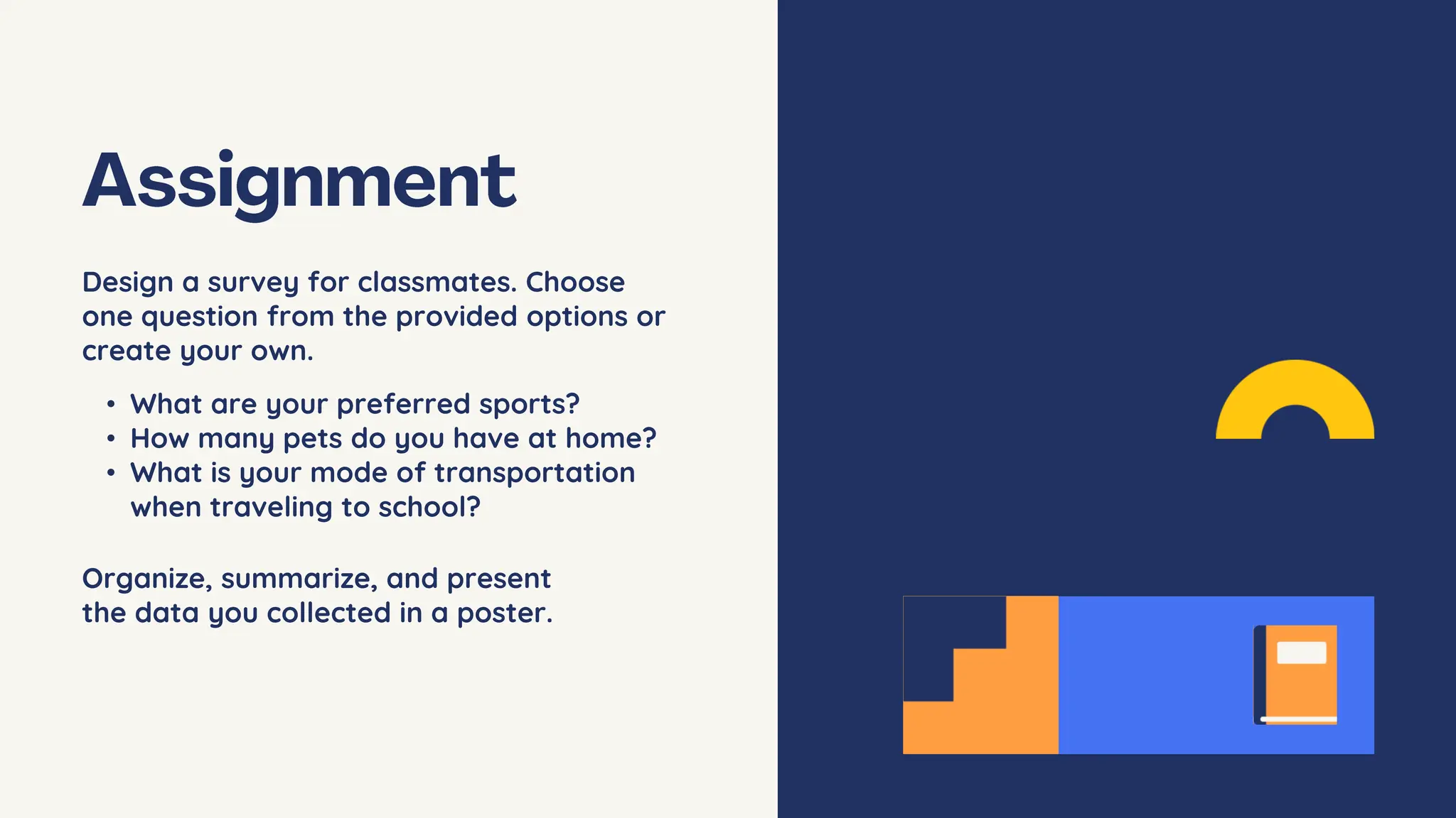 Design a survey for classmates. Choose
one question from the provided options or
create your own.
• What are your preferred sports?
• How many pets do you have at home?
• What is your mode of transportation
when traveling to school?
Organize, summarize, and present
the data you collected in a poster.
 
