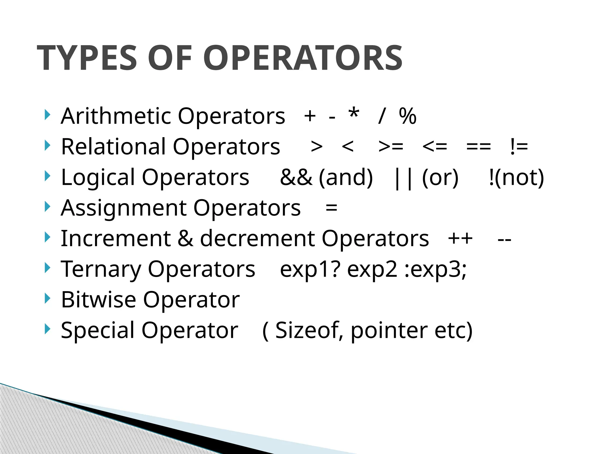  Arithmetic Operators + - * / %
 Relational Operators > < >= <= == !=
 Logical Operators && (and) || (or) !(not)
 Assignment Operators =
 Increment & decrement Operators ++ --
 Ternary Operators exp1? exp2 :exp3;
 Bitwise Operator
 Special Operator ( Sizeof, pointer etc)
TYPES OF OPERATORS
 